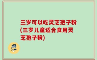 三岁可以吃灵芝孢子粉(三岁儿童适合食用灵芝孢子粉)