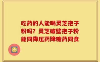 吃药的人能喝灵芝孢子粉吗？灵芝破壁孢子粉能同降压药降糖药同食