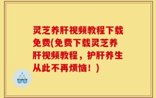 灵芝养肝视频教程下载免费(免费下载灵芝养肝视频教程，护肝养生从此不再烦恼！)