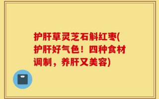 护肝草灵芝石斛红枣(护肝好气色！四种食材调制，养肝又美容)