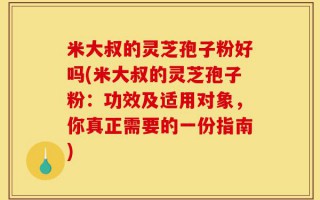 米大叔的灵芝孢子粉好吗(米大叔的灵芝孢子粉：功效及适用对象，你真正需要的一份指南)
