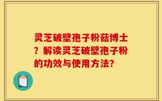 灵芝破壁孢子粉菇博士？解读灵芝破壁孢子粉的功效与使用方法？