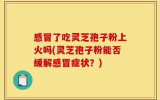 感冒了吃灵芝孢子粉上火吗(灵芝孢子粉能否缓解感冒症状？)
