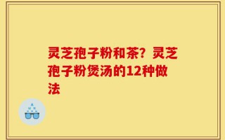 灵芝孢子粉和茶？灵芝孢子粉煲汤的12种做法