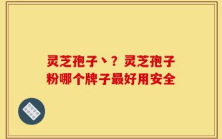 灵芝孢子丶？灵芝孢子粉哪个牌子最好用安全