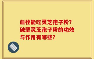 血栓能吃灵芝孢子粉？破壁灵芝孢子粉的功效与作用有哪些？