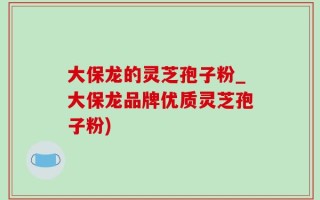 大保龙的灵芝孢子粉_大保龙品牌优质灵芝孢子粉)