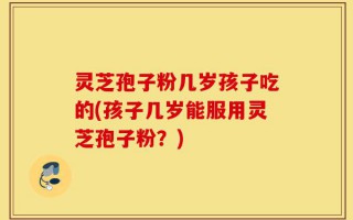 灵芝孢子粉几岁孩子吃的(孩子几岁能服用灵芝孢子粉？)