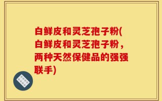 白鲜皮和灵芝孢子粉(白鲜皮和灵芝孢子粉，两种天然保健品的强强联手)