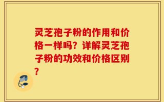 灵芝孢子粉的作用和价格一样吗？详解灵芝孢子粉的功效和价格区别？