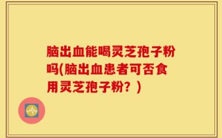 脑出血能喝灵芝孢子粉吗(脑出血患者可否食用灵芝孢子粉？)