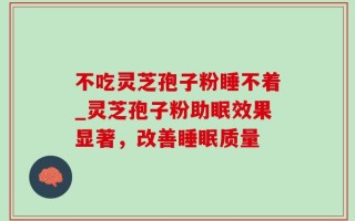 不吃灵芝孢子粉睡不着_灵芝孢子粉助眠效果显著，改善睡眠质量