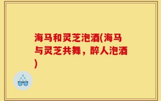 海马和灵芝泡酒(海马与灵芝共舞，醉人泡酒)