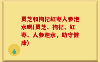 灵芝和枸杞红枣人参泡水喝(灵芝、枸杞、红枣、人参泡水，助守健康)