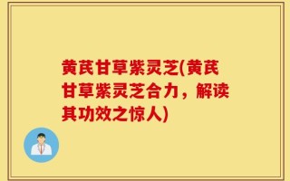 黄芪甘草紫灵芝(黄芪甘草紫灵芝合力，解读其功效之惊人)