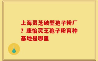 上海灵芝破壁孢子粉厂？康怡灵芝孢子粉育种基地是哪里