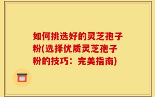 如何挑选好的灵芝孢子粉(选择优质灵芝孢子粉的技巧：完美指南)