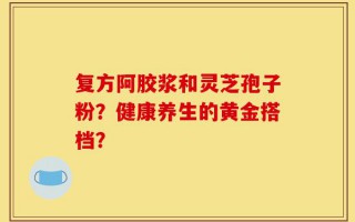 复方阿胶浆和灵芝孢子粉？健康养生的黄金搭档？