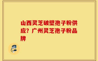 山西灵芝破壁孢子粉供应？广州灵芝孢子粉品牌