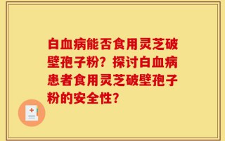 白血病能否食用灵芝破壁孢子粉？探讨白血病患者食用灵芝破壁孢子粉的安全性？