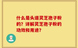 什么是头道灵芝孢子粉的？详解灵芝孢子粉的功效和用途？