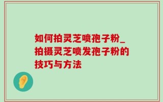如何拍灵芝喷孢子粉_拍摄灵芝喷发孢子粉的技巧与方法
