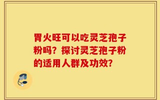 胃火旺可以吃灵芝孢子粉吗？探讨灵芝孢子粉的适用人群及功效？