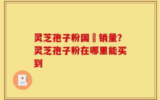 灵芝孢子粉国內销量？灵芝孢子粉在哪里能买到