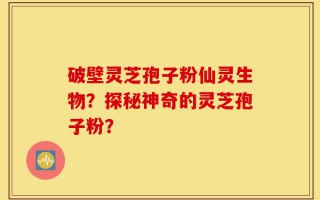 破壁灵芝孢子粉仙灵生物？探秘神奇的灵芝孢子粉？