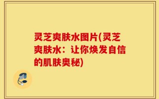 灵芝爽肤水图片(灵芝爽肤水：让你焕发自信的肌肤奥秘)