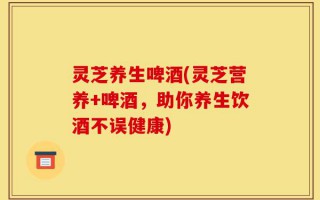 灵芝养生啤酒(灵芝营养+啤酒，助你养生饮酒不误健康)