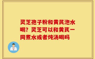 灵芝孢子粉和黄芪泡水喝？灵芝可以和黄芪一同煮水或者炖汤喝吗