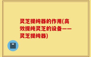 灵芝提纯器的作用(高效提纯灵芝的设备——灵芝提纯器)