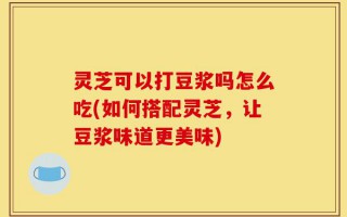 灵芝可以打豆浆吗怎么吃(如何搭配灵芝，让豆浆味道更美味)