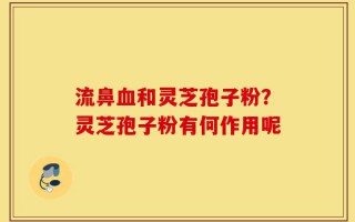 流鼻血和灵芝孢子粉？灵芝孢子粉有何作用呢