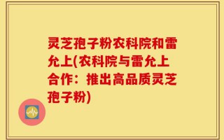 灵芝孢子粉农科院和雷允上(农科院与雷允上合作：推出高品质灵芝孢子粉)