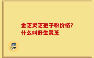 金芝灵芝孢子粉价格？什么叫野生灵芝