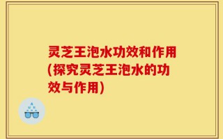 灵芝王泡水功效和作用(探究灵芝王泡水的功效与作用)