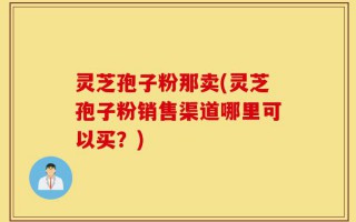 灵芝孢子粉那卖(灵芝孢子粉销售渠道哪里可以买？)