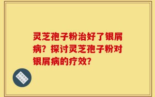 灵芝孢子粉治好了银屑病？探讨灵芝孢子粉对银屑病的疗效？