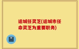 运城任灵芝(运城市任命灵芝为重要职务)