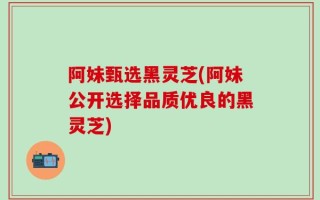 阿妹甄选黑灵芝(阿妹公开选择品质优良的黑灵芝)