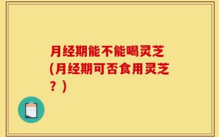 月经期能不能喝灵芝 (月经期可否食用灵芝？)