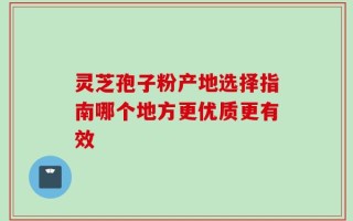 灵芝孢子粉产地选择指南哪个地方更优质更有效