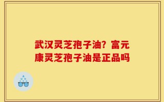 武汉灵芝孢子油？富元康灵芝孢子油是正品吗