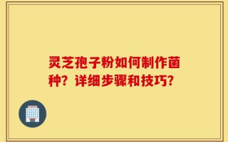 灵芝孢子粉如何制作菌种？详细步骤和技巧？