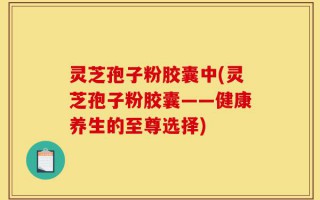 灵芝孢子粉胶囊中(灵芝孢子粉胶囊——健康养生的至尊选择)
