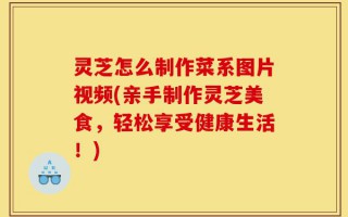 灵芝怎么制作菜系图片视频(亲手制作灵芝美食，轻松享受健康生活！)