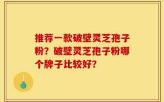 推荐一款破壁灵芝孢子粉？破壁灵芝孢子粉哪个牌子比较好？