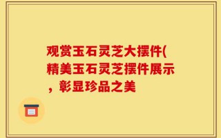 观赏玉石灵芝大摆件(精美玉石灵芝摆件展示，彰显珍品之美
